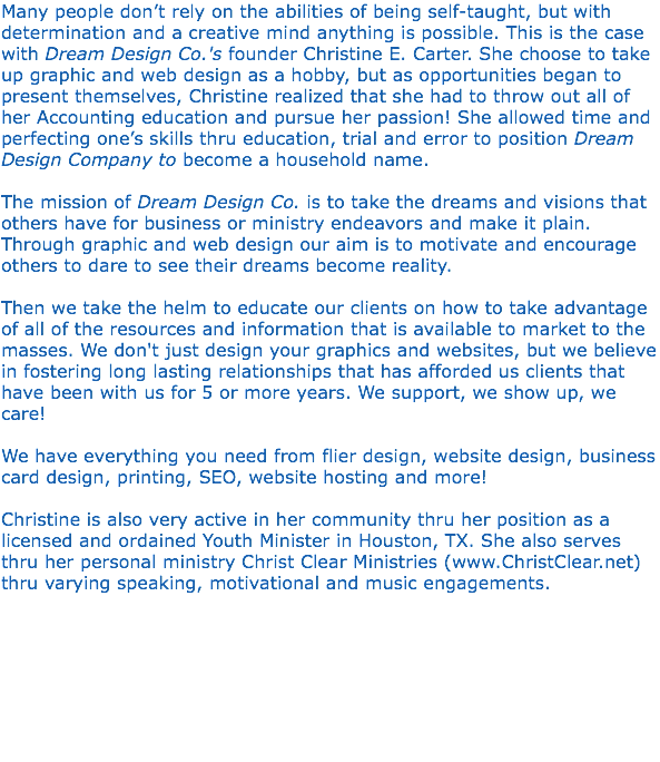 Many people don’t rely on the abilities of being self-taught, but with determination and a creative mind anything is possible. This is the case with Dream Design Co.'s founder Christine E. Carter. She choose to take up graphic and web design as a hobby, but as opportunities began to present themselves, Christine realized that she had to throw out all of her Accounting education and pursue her passion! She allowed time and perfecting one’s skills thru education, trial and error to position Dream Design Company to become a household name. The mission of Dream Design Co. is to take the dreams and visions that others have for business or ministry endeavors and make it plain. Through graphic and web design our aim is to motivate and encourage others to dare to see their dreams become reality. Then we take the helm to educate our clients on how to take advantage of all of the resources and information that is available to market to the masses. We don't just design your graphics and websites, but we believe in fostering long lasting relationships that has afforded us clients that have been with us for 5 or more years. We support, we show up, we care! We have everything you need from flier design, website design, business card design, printing, SEO, website hosting and more! Christine is also very active in her community thru her position as a licensed and ordained Youth Minister in Houston, TX. She also serves thru her personal ministry Christ Clear Ministries (www.ChristClear.net) thru varying speaking, motivational and music engagements. 